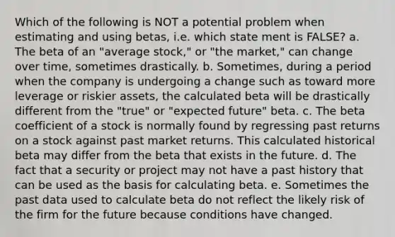 Which of the following is NOT a potential problem when estimating and using betas, i.e. which state ment is FALSE? a. The beta of an "average stock," or "the market," can change over time, sometimes drastically. b. Sometimes, during a period when the company is undergoing a change such as toward more leverage or riskier assets, the calculated beta will be drastically different from the "true" or "expected future" beta. c. The beta coefficient of a stock is normally found by regressing past returns on a stock against past market returns. This calculated historical beta may differ from the beta that exists in the future. d. The fact that a security or project may not have a past history that can be used as the basis for calculating beta. e. Sometimes the past data used to calculate beta do not reflect the likely risk of the firm for the future because conditions have changed.