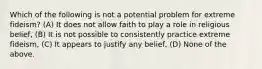 Which of the following is not a potential problem for extreme fideism? (A) It does not allow faith to play a role in religious belief, (B) It is not possible to consistently practice extreme fideism, (C) It appears to justify any belief, (D) None of the above.