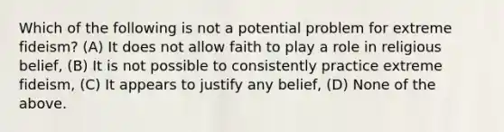 Which of the following is not a potential problem for extreme fideism? (A) It does not allow faith to play a role in religious belief, (B) It is not possible to consistently practice extreme fideism, (C) It appears to justify any belief, (D) None of the above.