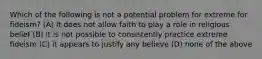 Which of the following is not a potential problem for extreme for fideism? (A) It does not allow faith to play a role in religious belief (B) it is not possible to consistently practice extreme fideism (C) it appears to justify any believe (D) none of the above