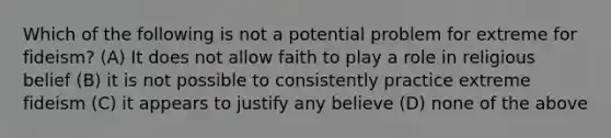 Which of the following is not a potential problem for extreme for fideism? (A) It does not allow faith to play a role in religious belief (B) it is not possible to consistently practice extreme fideism (C) it appears to justify any believe (D) none of the above