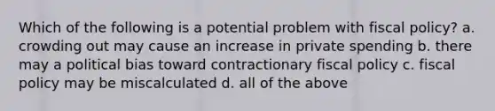 Which of the following is a potential problem with fiscal policy? a. crowding out may cause an increase in private spending b. there may a political bias toward contractionary fiscal policy c. fiscal policy may be miscalculated d. all of the above