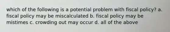 which of the following is a potential problem with fiscal policy? a. fiscal policy may be miscalculated b. fiscal policy may be mistimes c. crowding out may occur d. all of the above