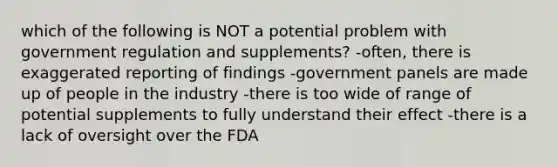 which of the following is NOT a potential problem with government regulation and supplements? -often, there is exaggerated reporting of findings -government panels are made up of people in the industry -there is too wide of range of potential supplements to fully understand their effect -there is a lack of oversight over the FDA