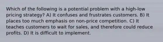 Which of the following is a potential problem with a high-low pricing strategy? A) It confuses and frustrates customers. B) It places too much emphasis on non-price competition. C) It teaches customers to wait for sales, and therefore could reduce profits. D) It is difficult to implement.