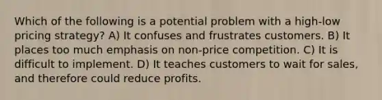 Which of the following is a potential problem with a high-low pricing strategy? A) It confuses and frustrates customers. B) It places too much emphasis on non-price competition. C) It is difficult to implement. D) It teaches customers to wait for sales, and therefore could reduce profits.