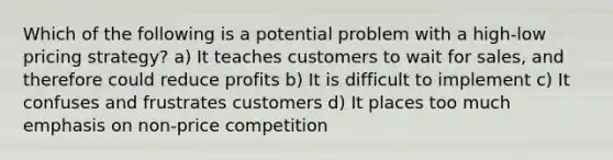 Which of the following is a potential problem with a high-low pricing strategy? a) It teaches customers to wait for sales, and therefore could reduce profits b) It is difficult to implement c) It confuses and frustrates customers d) It places too much emphasis on non-price competition