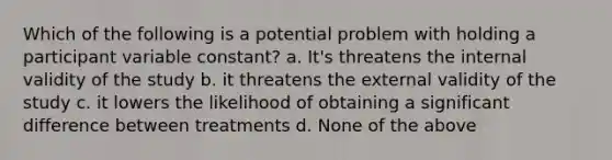 Which of the following is a potential problem with holding a participant variable constant? a. It's threatens the internal validity of the study b. it threatens the external validity of the study c. it lowers the likelihood of obtaining a significant difference between treatments d. None of the above