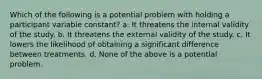 Which of the following is a potential problem with holding a participant variable constant? a. It threatens the internal validity of the study. b. It threatens the external validity of the study. c. It lowers the likelihood of obtaining a significant difference between treatments. d. None of the above is a potential problem.