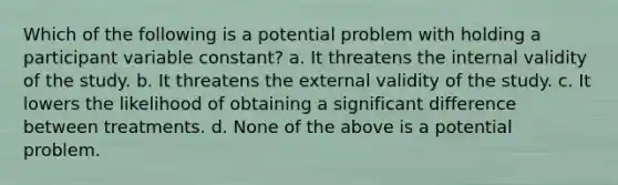 Which of the following is a potential problem with holding a participant variable constant? a. It threatens the internal validity of the study. b. It threatens the external validity of the study. c. It lowers the likelihood of obtaining a significant difference between treatments. d. None of the above is a potential problem.