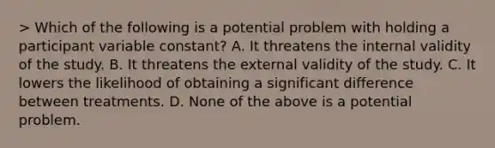 > Which of the following is a potential problem with holding a participant variable constant? A. It threatens the internal validity of the study. B. It threatens the external validity of the study. C. It lowers the likelihood of obtaining a significant difference between treatments. D. None of the above is a potential problem.