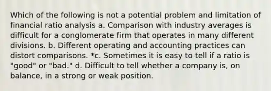 Which of the following is not a potential problem and limitation of financial ratio analysis a. Comparison with industry averages is difficult for a conglomerate firm that operates in many different divisions. b. Different operating and accounting practices can distort comparisons. *c. Sometimes it is easy to tell if a ratio is "good" or "bad." d. Difficult to tell whether a company is, on balance, in a strong or weak position.