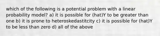 which of the following is a potential problem with a linear probability model? a) it is possible for (hat)Y to be greater than one b) it is prone to heteroskedastitcity c) it is possible for (hat)Y to be less than zero d) all of the above