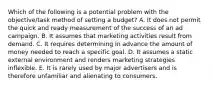 Which of the following is a potential problem with the objective/task method of setting a budget? A. It does not permit the quick and ready measurement of the success of an ad campaign. B. It assumes that marketing activities result from demand. C. It requires determining in advance the amount of money needed to reach a specific goal. D. It assumes a static external environment and renders marketing strategies inflexible. E. It is rarely used by major advertisers and is therefore unfamiliar and alienating to consumers.