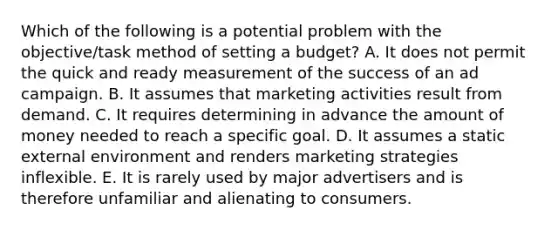 Which of the following is a potential problem with the objective/task method of setting a budget? A. It does not permit the quick and ready measurement of the success of an ad campaign. B. It assumes that marketing activities result from demand. C. It requires determining in advance the amount of money needed to reach a specific goal. D. It assumes a static external environment and renders marketing strategies inflexible. E. It is rarely used by major advertisers and is therefore unfamiliar and alienating to consumers.