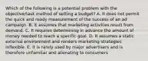 Which of the following is a potential problem with the objective/task method of setting a budget? A. It does not permit the quick and ready measurement of the success of an ad campaign. B. It assumes that marketing activities result from demand. C. It requires determining in advance the amount of money needed to reach a specific goal. D. It assumes a static external environment and renders marketing strategies inflexible. E. It is rarely used by major advertisers and is therefore unfamiliar and alienating to consumers