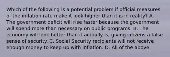 Which of the following is a potential problem if official measures of the inflation rate make it look higher than it is in​ reality? A. The government deficit will rise faster because the government will spend more than necessary on public programs. B. The economy will look better than it actually​ is, giving citizens a false sense of security. C. Social Security recipients will not receive enough money to keep up with inflation. D. All of the above.