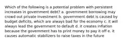 Which of the following is a potential problem with persistent increases in government debt? a. government borrowing may crowd out private investment b. government debt is caused by budget deficits, which are always bad for the economy c. it will always lead the government to default d. it creates inflation because the government has to print money to pay it off e. it causes automatic stabilizers to raise taxes in the future