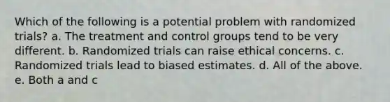 Which of the following is a potential problem with randomized trials? a. The treatment and control groups tend to be very different. b. Randomized trials can raise ethical concerns. c. Randomized trials lead to biased estimates. d. All of the above. e. Both a and c