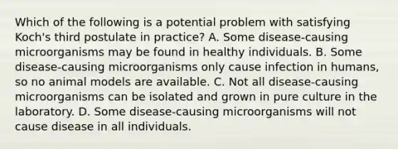 Which of the following is a potential problem with satisfying Koch's third postulate in practice? A. Some disease-causing microorganisms may be found in healthy individuals. B. Some disease-causing microorganisms only cause infection in humans, so no animal models are available. C. Not all disease-causing microorganisms can be isolated and grown in pure culture in the laboratory. D. Some disease-causing microorganisms will not cause disease in all individuals.