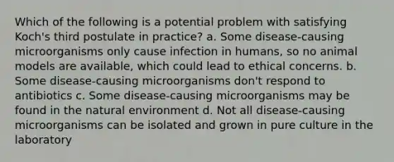 Which of the following is a potential problem with satisfying Koch's third postulate in practice? a. Some disease-causing microorganisms only cause infection in humans, so no animal models are available, which could lead to ethical concerns. b. Some disease-causing microorganisms don't respond to antibiotics c. Some disease-causing microorganisms may be found in the natural environment d. Not all disease-causing microorganisms can be isolated and grown in pure culture in the laboratory