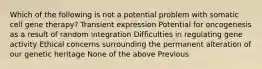 Which of the following is not a potential problem with somatic cell gene therapy? Transient expression Potential for oncogenesis as a result of random integration Difficulties in regulating gene activity Ethical concerns surrounding the permanent alteration of our genetic heritage None of the above Previous