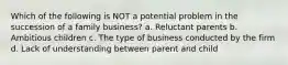 Which of the following is NOT a potential problem in the succession of a family business? a. Reluctant parents b. Ambitious children c. The type of business conducted by the firm d. Lack of understanding between parent and child