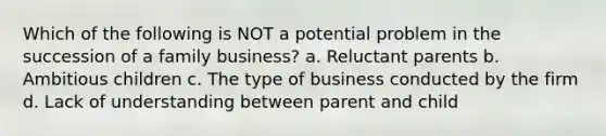 Which of the following is NOT a potential problem in the succession of a family business? a. Reluctant parents b. Ambitious children c. The type of business conducted by the firm d. Lack of understanding between parent and child