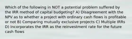 Which of the following in NOT a potential problem suffered by the IRR method of capital budgeting? A) Disagreement with the NPV as to whether a project with ordinary cash flows is profitable or not B) Comparing mutually exclusive projects C) Multiple IRRs D) Incorporates the IRR as the reinvestment rate for the future cash flows