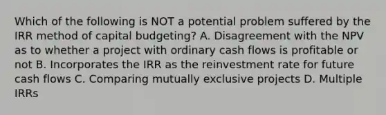 Which of the following is NOT a potential problem suffered by the IRR method of capital budgeting? A. Disagreement with the NPV as to whether a project with ordinary cash flows is profitable or not B. Incorporates the IRR as the reinvestment rate for future cash flows C. Comparing mutually exclusive projects D. Multiple IRRs