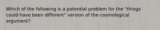 Which of the following is a potential problem for the "things could have been different" version of the cosmological argument?