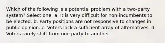 Which of the following is a potential problem with a two-party system? Select one: a. It is very difficult for non-incumbents to be elected. b. Party positions are not responsive to changes in public opinion. c. Voters lack a sufficient array of alternatives. d. Voters rarely shift from one party to another.