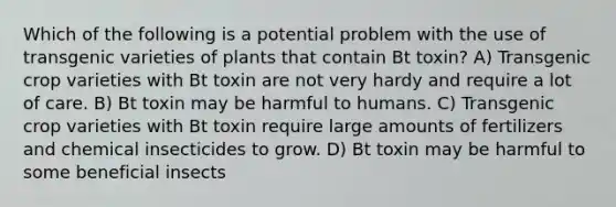 Which of the following is a potential problem with the use of transgenic varieties of plants that contain Bt toxin? A) Transgenic crop varieties with Bt toxin are not very hardy and require a lot of care. B) Bt toxin may be harmful to humans. C) Transgenic crop varieties with Bt toxin require large amounts of fertilizers and chemical insecticides to grow. D) Bt toxin may be harmful to some beneficial insects