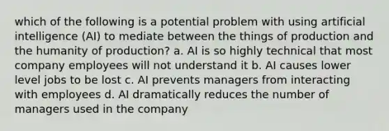 which of the following is a potential problem with using artificial intelligence (AI) to mediate between the things of production and the humanity of production? a. AI is so highly technical that most company employees will not understand it b. AI causes lower level jobs to be lost c. AI prevents managers from interacting with employees d. AI dramatically reduces the number of managers used in the company