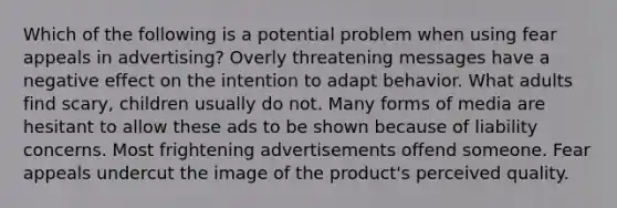 Which of the following is a potential problem when using fear appeals in advertising? Overly threatening messages have a negative effect on the intention to adapt behavior. What adults find scary, children usually do not. Many forms of media are hesitant to allow these ads to be shown because of liability concerns. Most frightening advertisements offend someone. Fear appeals undercut the image of the product's perceived quality.