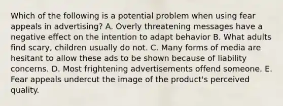 Which of the following is a potential problem when using fear appeals in advertising? A. Overly threatening messages have a negative effect on the intention to adapt behavior B. What adults find scary, children usually do not. C. Many forms of media are hesitant to allow these ads to be shown because of liability concerns. D. Most frightening advertisements offend someone. E. Fear appeals undercut the image of the product's perceived quality.