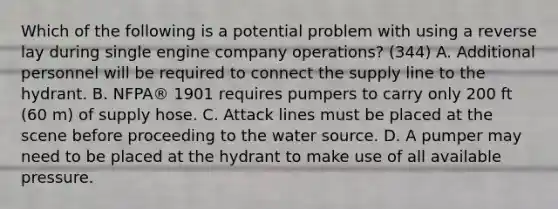 Which of the following is a potential problem with using a reverse lay during single engine company operations? (344) A. Additional personnel will be required to connect the supply line to the hydrant. B. NFPA® 1901 requires pumpers to carry only 200 ft (60 m) of supply hose. C. Attack lines must be placed at the scene before proceeding to the water source. D. A pumper may need to be placed at the hydrant to make use of all available pressure.