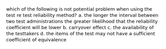 which of the following is not potential problem when using the test re test reliability method? a. the longer the interval between two test administrations the greater likelihood that the reliability coefficient will be lower b. carryover effect c. the availability of the testtakers d. the items of the test may not have a sufficient coefficient of equivalence