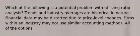 Which of the following is a potential problem with utilizing ratio analysis? Trends and industry averages are historical in nature. Financial data may be distorted due to price-level changes. Firms within an industry may not use similar accounting methods. All of the options