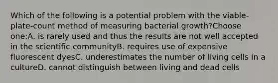 Which of the following is a potential problem with the viable-plate-count method of measuring bacterial growth?Choose one:A. is rarely used and thus the results are not well accepted in the scientific communityB. requires use of expensive fluorescent dyesC. underestimates the number of living cells in a cultureD. cannot distinguish between living and dead cells