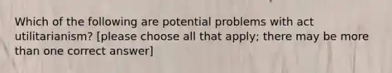 Which of the following are potential problems with act utilitarianism? [please choose all that apply; there may be <a href='https://www.questionai.com/knowledge/keWHlEPx42-more-than' class='anchor-knowledge'>more than</a> one correct answer]