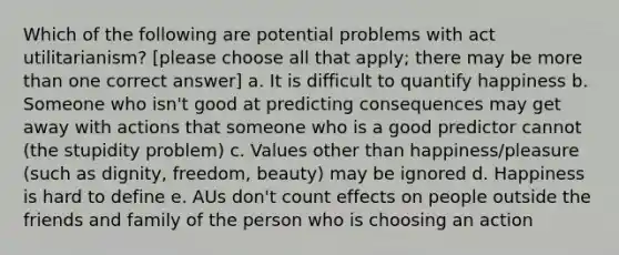 Which of the following are potential problems with act utilitarianism? [please choose all that apply; there may be more than one correct answer] a. It is difficult to quantify happiness b. Someone who isn't good at predicting consequences may get away with actions that someone who is a good predictor cannot (the stupidity problem) c. Values other than happiness/pleasure (such as dignity, freedom, beauty) may be ignored d. Happiness is hard to define e. AUs don't count effects on people outside the friends and family of the person who is choosing an action