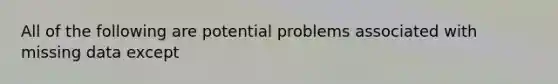 All of the following are potential problems associated with missing data except