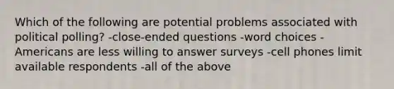 Which of the following are potential problems associated with political polling? -close-ended questions -word choices -Americans are less willing to answer surveys -cell phones limit available respondents -all of the above