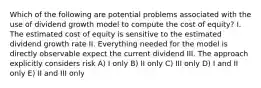 Which of the following are potential problems associated with the use of dividend growth model to compute the cost of equity? I. The estimated cost of equity is sensitive to the estimated dividend growth rate II. Everything needed for the model is directly observable expect the current dividend III. The approach explicitly considers risk A) I only B) II only C) III only D) I and II only E) II and III only