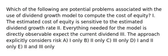 Which of the following are potential problems associated with the use of dividend growth model to compute the cost of equity? I. The estimated cost of equity is sensitive to the estimated dividend growth rate II. Everything needed for the model is directly observable expect the current dividend III. The approach explicitly considers risk A) I only B) II only C) III only D) I and II only E) II and III only