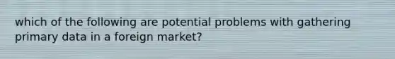 which of the following are potential problems with gathering primary data in a foreign market?