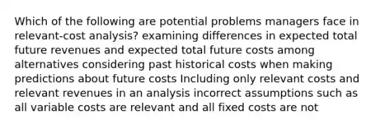 Which of the following are potential problems managers face in relevant-cost analysis? examining differences in expected total future revenues and expected total future costs among alternatives considering past historical costs when making predictions about future costs Including only relevant costs and relevant revenues in an analysis incorrect assumptions such as all variable costs are relevant and all fixed costs are not