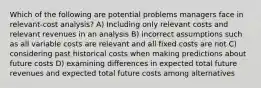 Which of the following are potential problems managers face in relevant-cost analysis? A) Including only relevant costs and relevant revenues in an analysis B) incorrect assumptions such as all variable costs are relevant and all fixed costs are not C) considering past historical costs when making predictions about future costs D) examining differences in expected total future revenues and expected total future costs among alternatives