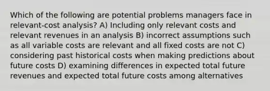 Which of the following are potential problems managers face in relevant-cost analysis? A) Including only relevant costs and relevant revenues in an analysis B) incorrect assumptions such as all variable costs are relevant and all fixed costs are not C) considering past historical costs when making predictions about future costs D) examining differences in expected total future revenues and expected total future costs among alternatives